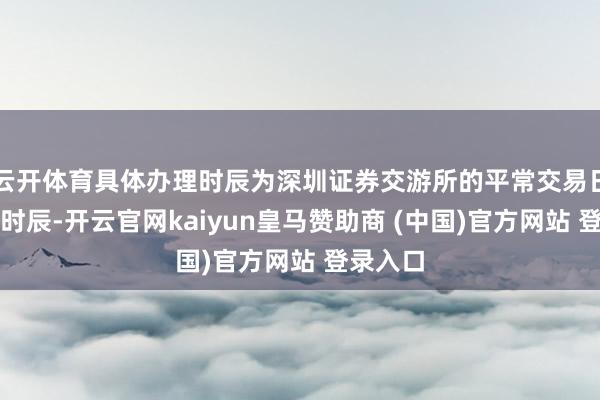 云开体育具体办理时辰为深圳证券交游所的平常交易日的交游时辰-开云官网kaiyun皇马赞助商 (中国)官方网站 登录入口