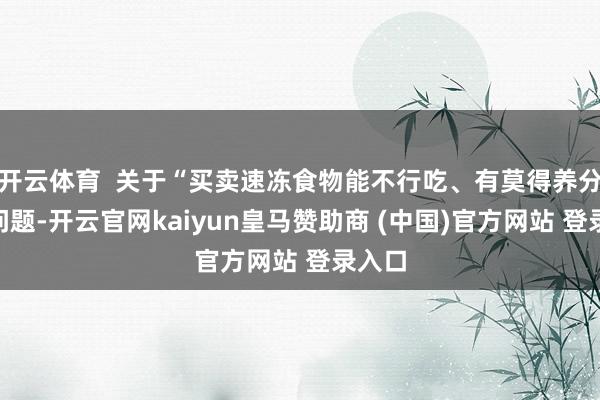 开云体育 关于“买卖速冻食物能不行吃、有莫得养分”等问题-开云官网kaiyun皇马赞助商 (中国)官方网站 登录入口