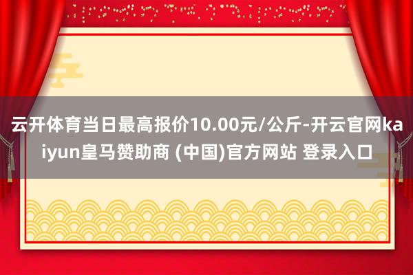 云开体育当日最高报价10.00元/公斤-开云官网kaiyun皇马赞助商 (中国)官方网站 登录入口