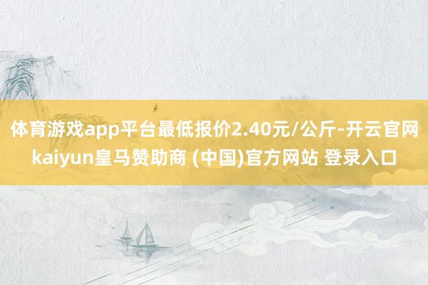 体育游戏app平台最低报价2.40元/公斤-开云官网kaiyun皇马赞助商 (中国)官方网站 登录入口
