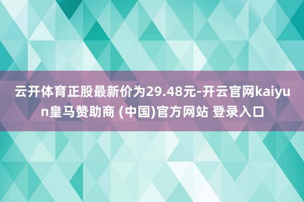 云开体育正股最新价为29.48元-开云官网kaiyun皇马赞助商 (中国)官方网站 登录入口