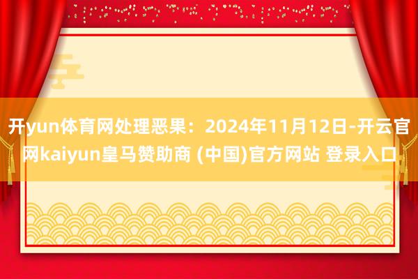 开yun体育网处理恶果:2024年11月12日-开云官网kaiyun皇马赞助商 (中国)官方网站 登录入口