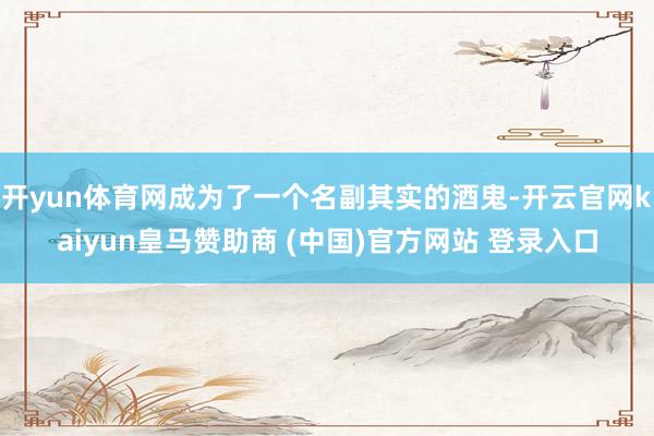 开yun体育网成为了一个名副其实的酒鬼-开云官网kaiyun皇马赞助商 (中国)官方网站 登录入口