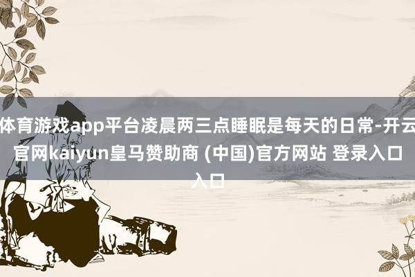 体育游戏app平台凌晨两三点睡眠是每天的日常-开云官网kaiyun皇马赞助商 (中国)官方网站 登录入口