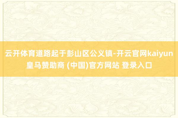 云开体育道路起于彭山区公义镇-开云官网kaiyun皇马赞助商 (中国)官方网站 登录入口
