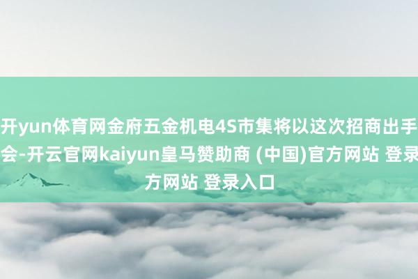 开yun体育网金府五金机电4S市集将以这次招商出手为机会-开云官网kaiyun皇马赞助商 (中国)官方网站 登录入口