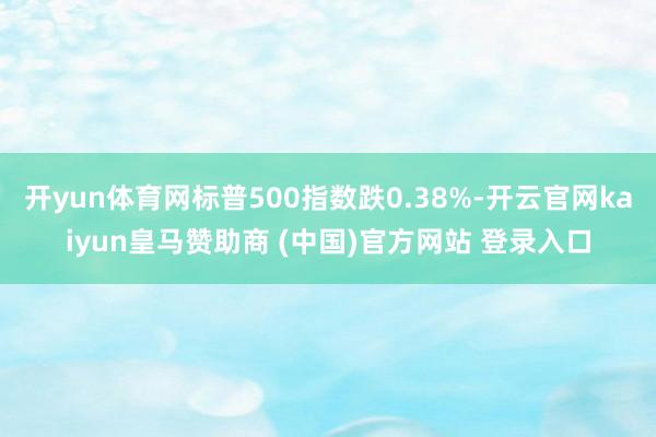 开yun体育网标普500指数跌0.38%-开云官网kaiyun皇马赞助商 (中国)官方网站 登录入口