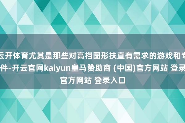云开体育尤其是那些对高档图形扶直有需求的游戏和专科软件-开云官网kaiyun皇马赞助商 (中国)官方网站 登录入口