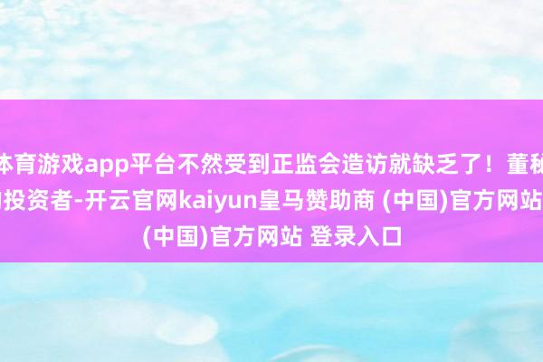 体育游戏app平台不然受到正监会造访就缺乏了!董秘: 尊敬的投资者-开云官网kaiyun皇马赞助商 (中国)官方网站 登录入口