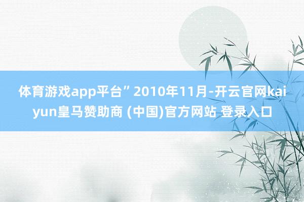 体育游戏app平台”　　2010年11月-开云官网kaiyun皇马赞助商 (中国)官方网站 登录入口