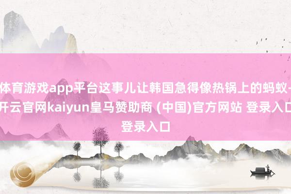 体育游戏app平台这事儿让韩国急得像热锅上的蚂蚁-开云官网kaiyun皇马赞助商 (中国)官方网站 登录入口