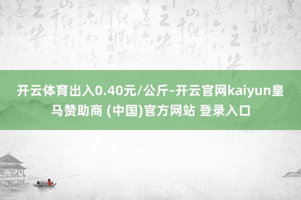 开云体育出入0.40元/公斤-开云官网kaiyun皇马赞助商 (中国)官方网站 登录入口