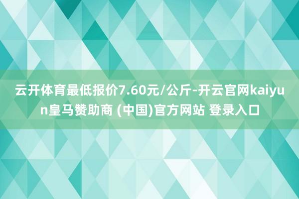 云开体育最低报价7.60元/公斤-开云官网kaiyun皇马赞助商 (中国)官方网站 登录入口