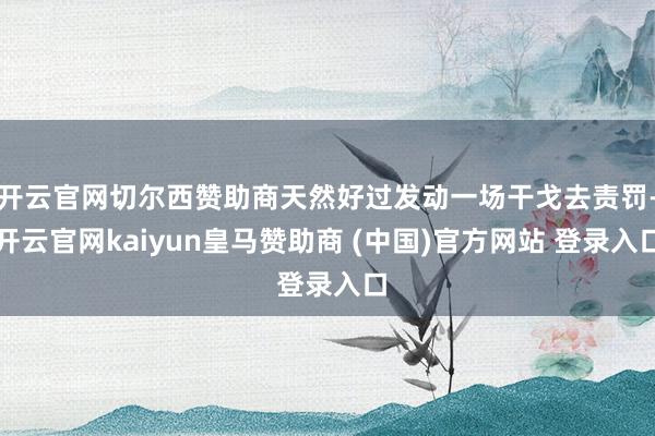 开云官网切尔西赞助商天然好过发动一场干戈去责罚-开云官网kaiyun皇马赞助商 (中国)官方网站 登录入口