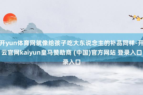 开yun体育网就像给孩子吃大东说念主的补品同样-开云官网kaiyun皇马赞助商 (中国)官方网站 登录入口