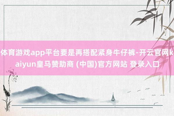体育游戏app平台要是再搭配紧身牛仔裤-开云官网kaiyun皇马赞助商 (中国)官方网站 登录入口