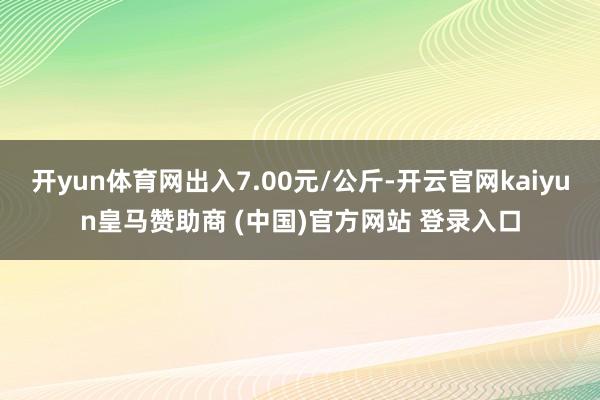 开yun体育网出入7.00元/公斤-开云官网kaiyun皇马赞助商 (中国)官方网站 登录入口