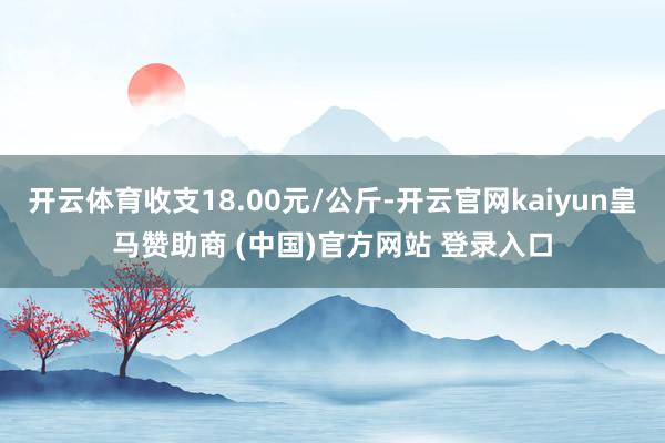 开云体育收支18.00元/公斤-开云官网kaiyun皇马赞助商 (中国)官方网站 登录入口