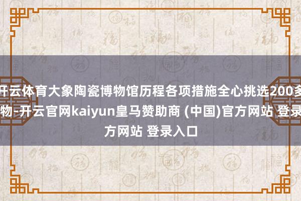 开云体育大象陶瓷博物馆历程各项措施全心挑选200多件文物-开云官网kaiyun皇马赞助商 (中国)官方网站 登录入口