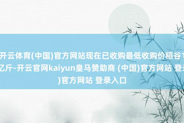 开云体育(中国)官方网站现在已收购最低收购价稻谷100多亿斤-开云官网kaiyun皇马赞助商 (中国)官方网站 登录入口