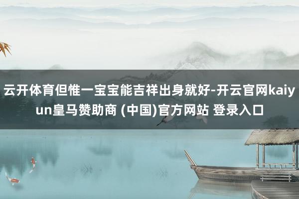 云开体育但惟一宝宝能吉祥出身就好-开云官网kaiyun皇马赞助商 (中国)官方网站 登录入口