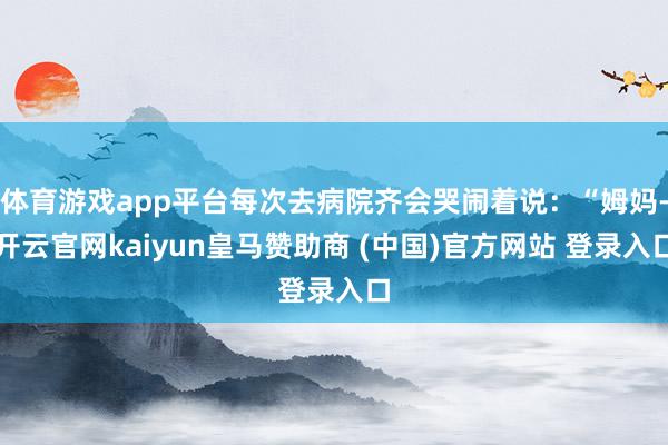 体育游戏app平台每次去病院齐会哭闹着说：“姆妈-开云官网kaiyun皇马赞助商 (中国)官方网站 登录入口