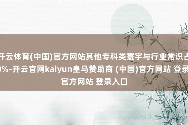 开云体育(中国)官方网站其他专科类寰宇与行业常识占比80%-开云官网kaiyun皇马赞助商 (中国)官方网站 登录入口