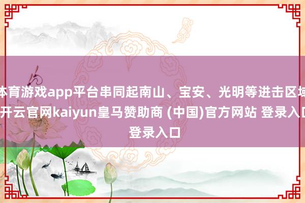 体育游戏app平台串同起南山、宝安、光明等进击区域-开云官网kaiyun皇马赞助商 (中国)官方网站 登录入口