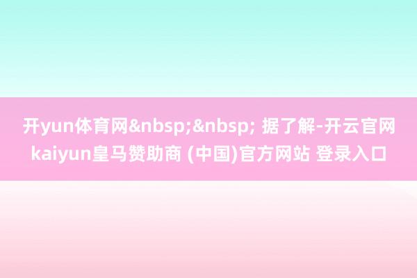 开yun体育网&nbsp;&nbsp; 据了解-开云官网kaiyun皇马赞助商 (中国)官方网站 登录入口