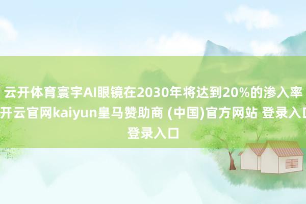 云开体育寰宇AI眼镜在2030年将达到20%的渗入率-开云官网kaiyun皇马赞助商 (中国)官方网站 登录入口