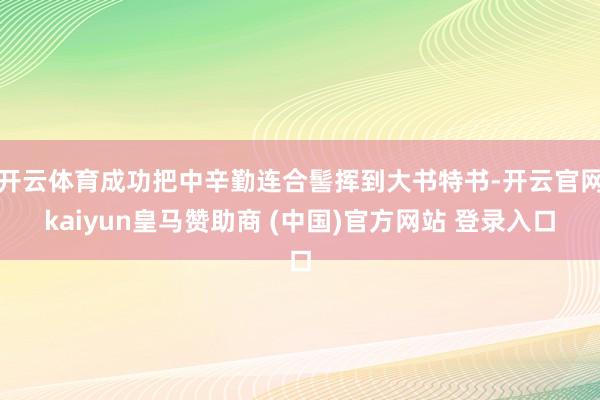 开云体育成功把中辛勤连合髻挥到大书特书-开云官网kaiyun皇马赞助商 (中国)官方网站 登录入口