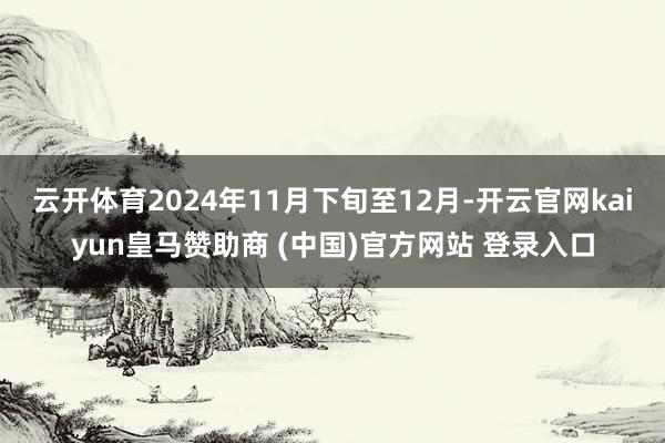 云开体育2024年11月下旬至12月-开云官网kaiyun皇马赞助商 (中国)官方网站 登录入口