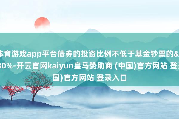 体育游戏app平台债券的投资比例不低于基金钞票的 80%-开云官网kaiyun皇马赞助商 (中国)官方网站 登录入口
