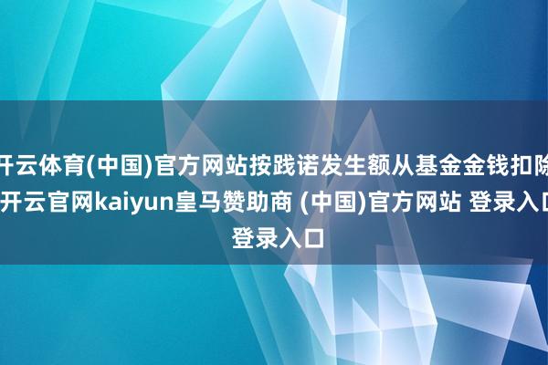 开云体育(中国)官方网站按践诺发生额从基金金钱扣除-开云官网kaiyun皇马赞助商 (中国)官方网站 登录入口