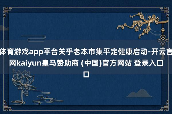 体育游戏app平台关乎老本市集平定健康启动-开云官网kaiyun皇马赞助商 (中国)官方网站 登录入口