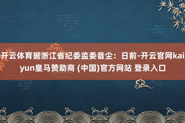 开云体育据浙江省纪委监委音尘:日前-开云官网kaiyun皇马赞助商 (中国)官方网站 登录入口