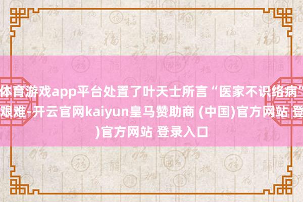 体育游戏app平台处置了叶天士所言“医家不识络病”的临床艰难-开云官网kaiyun皇马赞助商 (中国)官方网站 登录入口