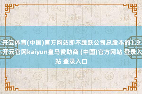 开云体育(中国)官方网站即不跳跃公司总股本的1.9%-开云官网kaiyun皇马赞助商 (中国)官方网站 登录入口