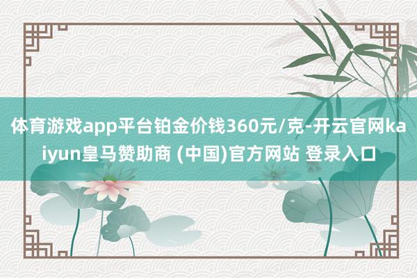 体育游戏app平台铂金价钱360元/克-开云官网kaiyun皇马赞助商 (中国)官方网站 登录入口