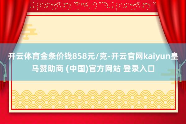 开云体育金条价钱858元/克-开云官网kaiyun皇马赞助商 (中国)官方网站 登录入口