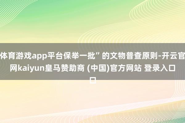 体育游戏app平台保举一批”的文物普查原则-开云官网kaiyun皇马赞助商 (中国)官方网站 登录入口