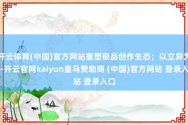 开云体育(中国)官方网站重塑极品创作生态;以立异为翼-开云官网kaiyun皇马赞助商 (中国)官方网站 登录入口