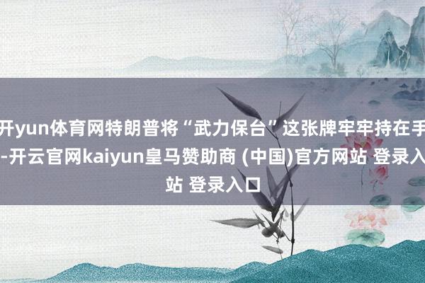 开yun体育网特朗普将“武力保台”这张牌牢牢持在手中-开云官网kaiyun皇马赞助商 (中国)官方网站 登录入口