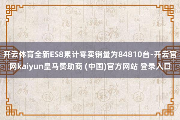 开云体育全新ES8累计零卖销量为84810台-开云官网kaiyun皇马赞助商 (中国)官方网站 登录入口
