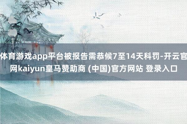 体育游戏app平台被报告需恭候7至14天科罚-开云官网kaiyun皇马赞助商 (中国)官方网站 登录入口