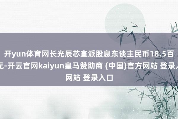 开yun体育网长光辰芯宣派股息东谈主民币18.5百万元-开云官网kaiyun皇马赞助商 (中国)官方网站 登录入口