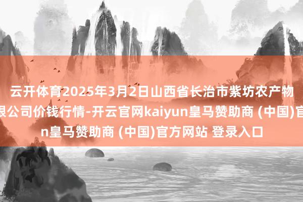 云开体育2025年3月2日山西省长治市紫坊农产物抽象交游阛阓有限公司价钱行情-开云官网kaiyun皇马赞助商 (中国)官方网站 登录入口