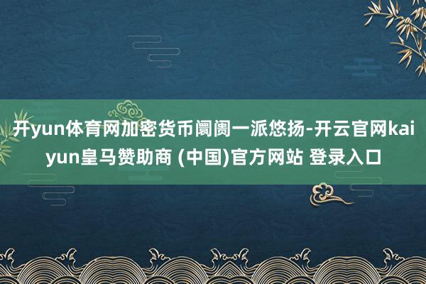 开yun体育网加密货币阛阓一派悠扬-开云官网kaiyun皇马赞助商 (中国)官方网站 登录入口