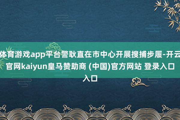 体育游戏app平台警耿直在市中心开展搜捕步履-开云官网kaiyun皇马赞助商 (中国)官方网站 登录入口