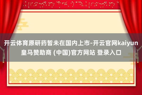 开云体育原研药暂未在国内上市-开云官网kaiyun皇马赞助商 (中国)官方网站 登录入口